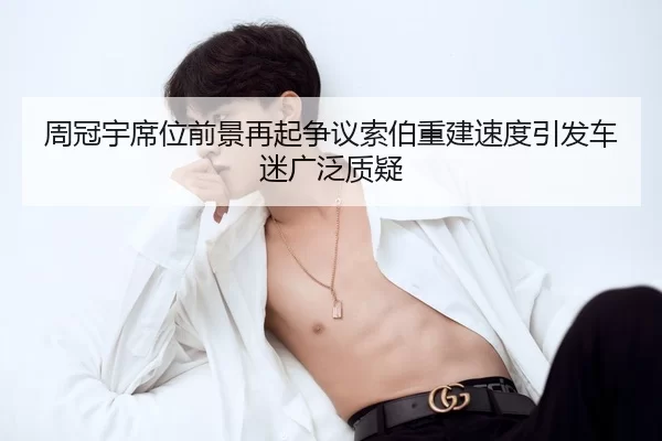 周冠宇席位前景再起争议索伯重建速度引发车迷广泛质疑