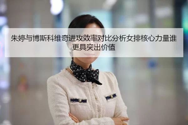 朱婷与博斯科维奇进攻效率对比分析女排核心力量谁更具突出价值