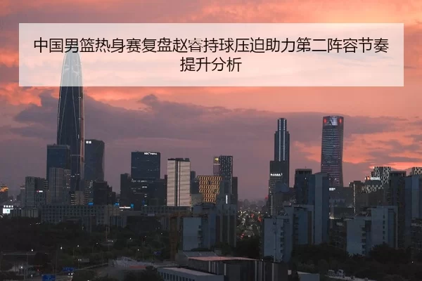 中国男篮热身赛复盘赵睿持球压迫助力第二阵容节奏提升分析