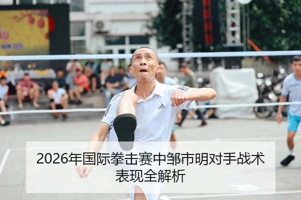 2026年国际拳击赛中邹市明对手战术表现全解析