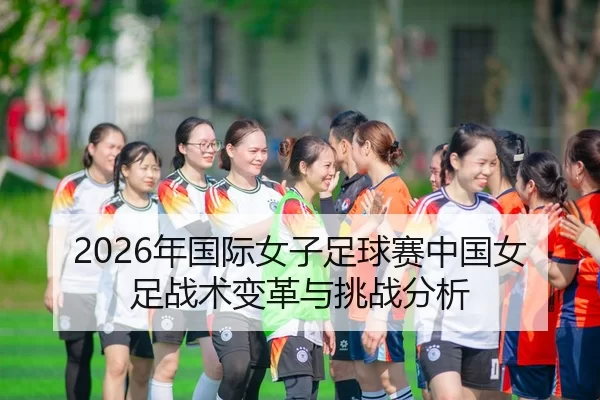 2026年国际女子足球赛中国女足战术变革与挑战分析