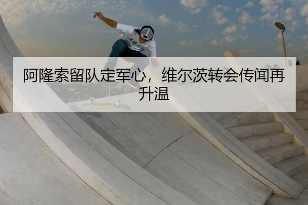 阿隆索留队定军心，维尔茨转会传闻再升温