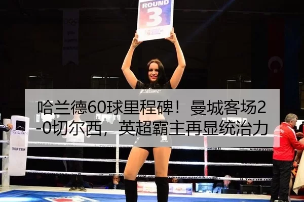 哈兰德60球里程碑！曼城客场2-0切尔西，英超霸主再显统治力