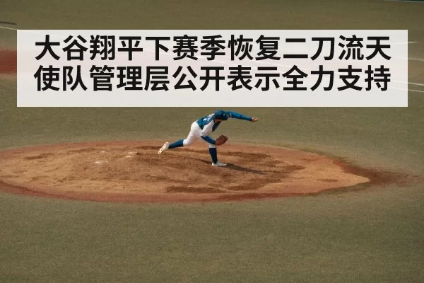 大谷翔平下赛季恢复二刀流天使队管理层公开表示全力支持