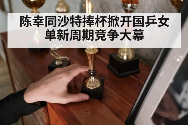 陈幸同沙特捧杯掀开国乒女单新周期竞争大幕
