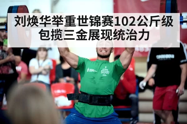 刘焕华举重世锦赛102公斤级包揽三金展现统治力