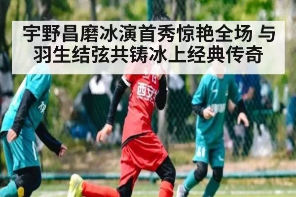 宇野昌磨冰演首秀惊艳全场 与羽生结弦共铸冰上经典传奇