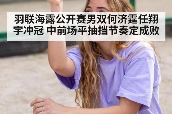 羽联海露公开赛男双何济霆任翔宇冲冠 中前场平抽挡节奏定成败