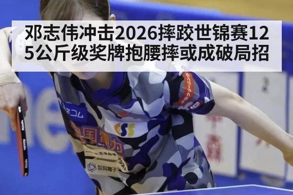邓志伟冲击2026摔跤世锦赛125公斤级奖牌抱腰摔或成破局招